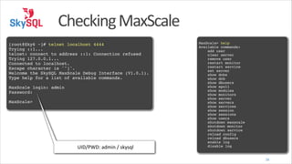 Checking	
  MaxScale
!

[root@Sky6 ~]# telnet localhost 4444!
Trying ::1...!
telnet: connect to address ::1: Connection refused!
Trying 127.0.0.1...!
Connected to localhost.!
Escape character is '^]'.!
Welcome the SkySQL MaxScale Debug Interface (V1.0.1).!
Type help for a list of available commands.!
!

MaxScale login: admin!
Password:!
!

MaxScale>

UID/PWD:	
  admin	
  /	
  skysql

!
MaxScale> help!
Available commands:!
add user!
clear server!
remove user!
restart monitor!
restart service!
set server!
show dcbs!
show dcb!
show dbusers!
show epoll!
show modules!
show monitors!
show server!
show servers!
show services!
show session!
show sessions!
show users!
shutdown maxscale!
shutdown monitor!
shutdown service!
reload config!
reload dbusers!
enable log!
disable log
26

 