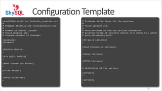 Configuration	
  Template
!
[root@Sky6 etc]# cat MaxScale_template.cnf!
#!
# Example MaxScale.cnf configuration file!
#!
# Number of server threads!
# Valid options are:!
# ! hreads=<number of threads>!
t
!
[maxscale]!
threads=1!
…!
!
[Monitor Module]!
…!
!
[R/W Split Module]!
…!
!
[Read Connection Router]!
…!
!
[HTTPD Router]!
…!
!
[Debug Interface]!
…

!
# Listener definitions for the services!
#!
# Valid options are:!
#!
# ! ervice=<name of service defined elsewhere>!
s
# ! rotocol=<name of protocol module with which to listen>!
p
# ! ort=<Listening port>!
p
!
[RW Split Listener]!
…!
!
[Read Connection Listener]!
…!
!
[Debug Listener]!
…!
!
[HTTPD Listener]!
…!
!
# Definition of the servers!
!
[server1]!
…!
!
[serverN]!
…
28

 