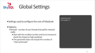 Global	
  Settings
!

•Settings	
  used	
  to	
  configure	
  the	
  core	
  of	
  MaxScale	
  

[maxscale]!
threads=1!

•Options:	
  

•threads	
  -­‐	
  number	
  of	
  user	
  threads	
  that	
  poll	
  for	
  network	
  

traffic	
  
• Start	
  with	
  the	
  smallest	
  number	
  and	
  try	
  to	
  increase	
  to	
  
check	
  the	
  impact	
  on	
  high	
  workload	
  
• This	
  parameter	
  does	
  not	
  include	
  the	
  number	
  of	
  
“internal	
  threads”	
  

30

 