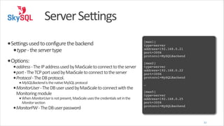 Server	
  Settings
•Settings	
  used	
  to	
  configure	
  the	
  backend	
  
•type	
  -­‐	
  the	
  server	
  type	
  
•Options:	
  

•address	
  -­‐	
  The	
  IP	
  address	
  used	
  by	
  MaxScale	
  to	
  connect	
  to	
  the	
  server	
  
•port	
  -­‐	
  The	
  TCP	
  port	
  used	
  by	
  MaxScale	
  to	
  connect	
  to	
  the	
  server	
  
•Protocol	
  -­‐	
  The	
  DB	
  protocol.	
  
• MySQLBackend	
  is	
  the	
  native	
  MySQL	
  protocol	
  
•MonitorUser	
  -­‐	
  The	
  DB	
  user	
  used	
  by	
  MaxScale	
  to	
  connect	
  with	
  the	
  
Monitoring	
  module	
  
• When	
  MonitorUser	
  is	
  not	
  present,	
  MaxScale	
  uses	
  the	
  credentials	
  set	
  in	
  the	
  
Monitor	
  section	
  

•MonitorPW	
  -­‐	
  The	
  DB	
  user	
  password

!

[max1]!
type=server!
address=192.168.0.21!
port=3006!
protocol=MySQLBackend!
!

[max2]!
type=server!
address=192.168.0.22!
port=3006!
protocol=MySQLBackend!
!

…!
!

[max5]!
type=server!
address=192.168.0.25!
port=3006!
protocol=MySQLBackend

31

 