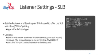 Listener	
  Settings	
  -­‐	
  SLB
!

•Set	
  the	
  Protocol	
  and	
  Service	
  pair.	
  This	
  is	
  used	
  to	
  offer	
  the	
  SLB	
  
with	
  Read/Write	
  Splitting	
  
•type	
  -­‐	
  the	
  listener	
  type	
  

[RW Split Listener]!
type=listener!
service=RW Split Router!
protocol=MySQLClient!
port=4006!

•Options:	
  

•service	
  -­‐	
  The	
  service	
  associated	
  to	
  the	
  listener	
  (e.g.	
  RW	
  Split	
  Router)	
  
•protocol	
  -­‐	
  The	
  protocol	
  paired	
  to	
  the	
  service	
  (e.g.	
  MySQLClient)	
  
•port	
  -­‐	
  The	
  TCP	
  port	
  used	
  to	
  listen	
  to	
  the	
  client	
  requests

35

 