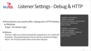 Listener	
  Settings	
  -­‐	
  Debug	
  &	
  HTTP
!

•These	
  listeners	
  are	
  used	
  to	
  offer	
  a	
  debug	
  and	
  a	
  HTTP	
  interface	
  
to	
  MaxScale	
  
•type	
  -­‐	
  the	
  listener	
  type	
  

•Options:	
  

•service	
  -­‐	
  DBAs	
  can	
  connect	
  to	
  MaxScale	
  using	
  telnet	
  or	
  via	
  a	
  restful	
  API	
  
•protocol	
  -­‐	
  The	
  protocol	
  paired	
  to	
  the	
  service	
  (e.g.	
  telnetd	
  and	
  httpd	
  )	
  
•port	
  -­‐	
  The	
  TCP	
  port	
  used	
  to	
  listen	
  to	
  the	
  client	
  requests

[Debug Listener]!
type=listener!
service=Debug Interface!
protocol=telnetd!
port=4444!
!

[HTTPD Listener]!
type=listener!
service=HTTPD Router!
protocol=HTTPD!
port=6444

36

 