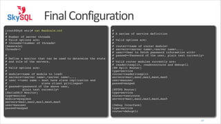 Final	
  Configuration
!
[root@Sky6 etc]# cat MaxScale.cnf!
#!
# Number of server threads!
# Valid options are:!
# !
threads=<number of threads>!
[maxscale]!
threads=1!
!
#!
# Define a monitor that can be used to determine the state!
# and role of the servers.!
#!
# Valid options are:!
#!
# !
module=<name of module to load>!
# !
servers=<server name>,<server name>,...!
# !
user =<user name - must have slave replication and!
#
slave client privileges>!
# !
passwd=<password of the above user, 
#
plain text currently>!
[MariaDB10 Monitor]!
type=monitor!
module=mysqlmon!
servers=max1,max2,max3,max4,max5!
user=maxuser!
passwd=maxpwd

!
#!
# A series of service definition!
#!
# Valid options are:!
#!
# !
router=<name of router module>!
# !
servers=<server name>,<server name>,...!
# !
user=<User to fetch password inforamtion with>!
# !
passwd=<Password of the user, plain text currently>!
#!
# Valid router modules currently are:!
# !
readwritesplit, readconnroute and debugcli!
[RW Split Router]!
type=service!
router=readwritesplit!
servers=max1,max2,max3,max4,max5!
user=maxuser!
passwd=maxpwd!
!
[HTTPD Router]!
type=service!
router=testroute!
servers=max1,max2,max3,max4,max5!
!
[Debug Interface]!
type=service!
router=debugcli
37

 