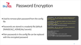 Password	
  Encryption
•Used	
  to	
  remove	
  plain	
  password	
  from	
  the	
  config	
  
file	
  

•Passwords	
  are	
  stored	
  in	
  a	
  readonly	
  file	
  (default	
  
$MAXSCALE_HOME/etc/.secrets)	
  

•Plain	
  passwords	
  in	
  the	
  config	
  file	
  can	
  be	
  replaced	
  
with	
  the	
  encrypted	
  password

!
[root@Sky6 ~]# /usr/local/skysql/maxscale/bin/
maxkeys /usr/local/skysql/maxscale/MaxScale/
etc/.secrets!
!
[root@Sky6 ~]# MAXSCALE_HOME=/usr/local/skysql/
maxscale/MaxScale!
[root@Sky6 ~]# /usr/local/skysql/maxscale/bin/
maxpasswd maxpwd!
14AE17C29AE7E6DB94EA5E6068D9833D!
!
[root@Sky6 ~]# vi /usr/local/skysql/maxscale/
MaxScale/etc/MaxScale.cnf!
!
…!
[MariaDB10 Monitor]!
type=monitor!
module=mysqlmon!
servers=max1,max2,max3,max4,max5!
user=maxuser!
passwd=14AE17C29AE7E6DB94EA5E6068D9833D!
…

39

 