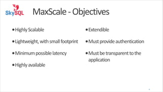 MaxScale	
  -­‐	
  Objectives
•Highly	
  Scalable	
  

•Extendible	
  

•Lightweight,	
  with	
  small	
  footprint	
   •Must	
  provide	
  authentication	
  
•Minimum	
  possible	
  latency	
  
•Highly	
  available	
  

•Must	
  be	
  transparent	
  to	
  the	
  
application

!

4

 