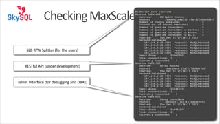 Checking	
  MaxScale
SLB	
  R/W	
  Splimer	
  (for	
  the	
  users)

RESTful	
  API	
  (under	
  development)

Telnet	
  Interface	
  (for	
  debugging	
  and	
  DBAs)

!

MaxScale> show services!
Service 0x8e1d40!
! Service:! ! RW Split Router!
! Router:! ! ! readwritesplit (0x7ff7dd4d0d40)!
! Number of router sessions:
! 0!
! Current no. of router sessions:
! 0!
! Number of queries forwarded:
! 0!
! Number of queries forwarded to master:! 0!
! Number of queries forwarded to slave: ! 0!
! Number of queries forwarded to all:
! 0!
! Started:! ! Tue Dec 31 17:36:13 2013!
! Backend databases!
! ! 192.168.0.25:3006 Protocol: MySQLBackend!
! ! 192.168.0.24:3006 Protocol: MySQLBackend!
! ! 192.168.0.23:3006 Protocol: MySQLBackend!
! ! 192.168.0.22:3006 Protocol: MySQLBackend!
! ! 192.168.0.21:3006 Protocol: MySQLBackend!
! Users data:
!0x8e2d00!
! Total connections:! 1!
! Currently connected:! 1!
Service 0x844380!
! Service:! ! HTTPD Router!
! Router:! ! ! testroute (0x7ff7dd6d67c0)!
! Started:! ! Tue Dec 31 17:36:13 2013!
! Backend databases!
! ! 192.168.0.25:3006 Protocol: MySQLBackend!
! ! 192.168.0.24:3006 Protocol: MySQLBackend!
! ! 192.168.0.23:3006 Protocol: MySQLBackend!
! ! 192.168.0.22:3006 Protocol: MySQLBackend!
! ! 192.168.0.21:3006 Protocol: MySQLBackend!
! Users data:
!0x844740!
! Total connections:! 1!
! Currently connected:! 1!
Service 0x8438f0!
! Service:! ! Debug Interface!
! Router:! ! ! debugcli (0x7ff7dd8e0500)!
! Started:! ! Tue Dec 31 17:36:13 2013!
! Backend databases!
! Users data:
!0x8441b0!
! Total connections:! 2!
! Currently connected:! 2

40

 
