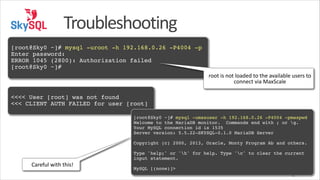 Troubleshooting
!

[root@Sky0 ~]# mysql -uroot -h 192.168.0.26 -P4004 -p!
Enter password:!
ERROR 1045 (2800): Authorization failed!
[root@Sky0 ~]#
root	
  is	
  not	
  loaded	
  to	
  the	
  available	
  users	
  to	
  
connect	
  via	
  MaxScale
!

<<<< User [root] was not found!
<<< CLIENT AUTH FAILED for user [root]!
!

[root@Sky0 ~]# mysql -umaxuser -h 192.168.0.26 -P4004 -pmaxpwd!
Welcome to the MariaDB monitor. Commands end with ; or g.!
Your MySQL connection id is 1535!
Server version: 5.5.22-SKYSQL-0.1.0 MariaDB Server!
!

Copyright (c) 2000, 2013, Oracle, Monty Program Ab and others.!
!

Careful	
  with	
  this!

Type 'help;' or 'h' for help. Type 'c' to clear the current
input statement.!
!

MySQL [(none)]>
42

 