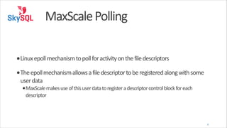 MaxScale	
  Polling
•Linux	
  epoll	
  mechanism	
  to	
  poll	
  for	
  activity	
  on	
  the	
  file	
  descriptors	
  
•The	
  epoll	
  mechanism	
  allows	
  a	
  file	
  descriptor	
  to	
  be	
  registered	
  along	
  with	
  some	
  
user	
  data	
  

•MaxScale	
  makes	
  use	
  of	
  this	
  user	
  data	
  to	
  register	
  a	
  descriptor	
  control	
  block	
  for	
  each	
  
descriptor

6

 