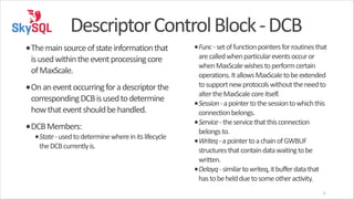 Descriptor	
  Control	
  Block	
  -­‐	
  DCB
•The	
  main	
  source	
  of	
  state	
  information	
  that	
  
is	
  used	
  within	
  the	
  event	
  processing	
  core	
  
of	
  MaxScale.	
  
•On	
  an	
  event	
  occurring	
  for	
  a	
  descriptor	
  the	
  
corresponding	
  DCB	
  is	
  used	
  to	
  determine	
  
how	
  that	
  event	
  should	
  be	
  handled.	
  

•DCB	
  Members:	
  

•State	
  -­‐	
  used	
  to	
  determine	
  where	
  in	
  its	
  lifecycle	
  
the	
  DCB	
  currently	
  is.	
  

•Func	
  -­‐	
  set	
  of	
  function	
  pointers	
  for	
  routines	
  that	
  
are	
  called	
  when	
  particular	
  events	
  occur	
  or	
  
when	
  MaxScale	
  wishes	
  to	
  perform	
  certain	
  
operations.	
  It	
  allows	
  MaxScale	
  to	
  be	
  extended	
  
to	
  support	
  new	
  protocols	
  without	
  the	
  need	
  to	
  
alter	
  the	
  MaxScale	
  core	
  itself.	
  
•Session	
  -­‐	
  a	
  pointer	
  to	
  the	
  session	
  to	
  which	
  this	
  
connection	
  belongs.	
  
•Service	
  -­‐	
  the	
  service	
  that	
  this	
  connection	
  
belongs	
  to.	
  
•Writeq	
  -­‐	
  a	
  pointer	
  to	
  a	
  chain	
  of	
  GWBUF	
  
structures	
  that	
  contain	
  data	
  waiting	
  to	
  be	
  
written.	
  
•Delayq	
  -­‐	
  similar	
  to	
  writeq,	
  it	
  buffer	
  data	
  that	
  
has	
  to	
  be	
  held	
  due	
  to	
  some	
  other	
  activity.
7

 