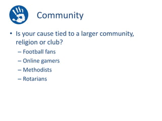 Community
• Is your cause tied to a larger community,
religion or club?
– Football fans
– Online gamers
– Methodists
– Rotarians

 