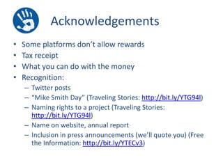 Acknowledgements
•
•
•
•

Some platforms don’t allow rewards
Tax receipt
What you can do with the money
Recognition:
– Twitter posts
– “Mike Smith Day” (Traveling Stories: http://bit.ly/YTG94l)
– Naming rights to a project (Traveling Stories:
http://bit.ly/YTG94l)
– Name on website, annual report
– Inclusion in press announcements (we’ll quote you) (Free
the Information: http://bit.ly/YTECv3)

 
