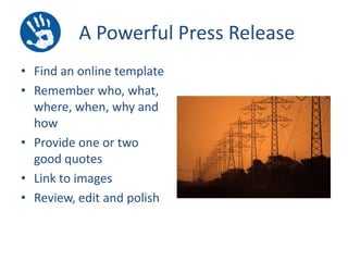 A Powerful Press Release
• Find an online template
• Remember who, what,
where, when, why and
how
• Provide one or two
good quotes
• Link to images
• Review, edit and polish

 