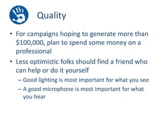 Quality
• For campaigns hoping to generate more than
$100,000, plan to spend some money on a
professional
• Less optimistic folks should find a friend who
can help or do it yourself
– Good lighting is most important for what you see
– A good microphone is most important for what
you hear

 
