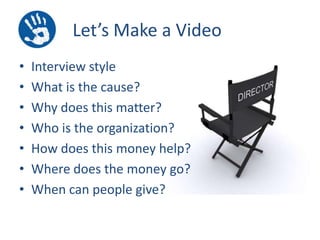 Let’s Make a Video
•
•
•
•
•
•
•

Interview style
What is the cause?
Why does this matter?
Who is the organization?
How does this money help?
Where does the money go?
When can people give?

 