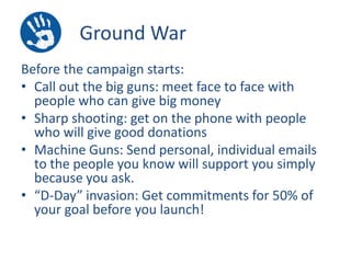 Ground War
Before the campaign starts:
• Call out the big guns: meet face to face with
people who can give big money
• Sharp shooting: get on the phone with people
who will give good donations
• Machine Guns: Send personal, individual emails
to the people you know will support you simply
because you ask.
• “D-Day” invasion: Get commitments for 50% of
your goal before you launch!

 