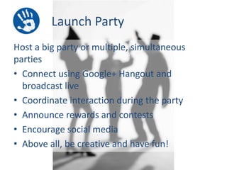Launch Party
Host a big party or multiple, simultaneous
parties
• Connect using Google+ Hangout and
broadcast live
• Coordinate interaction during the party
• Announce rewards and contests
• Encourage social media
• Above all, be creative and have fun!

 
