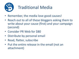 Traditional Media
• Remember, the media love good causes!
• Reach out to all of these bloggers asking them to
write about your cause (first) and your campaign
(second)
• Consider PR Web for $80
• Distribute by personal email
• Read, flatter, subscribe
• Put the entire release in the email (not an
attachment)

 