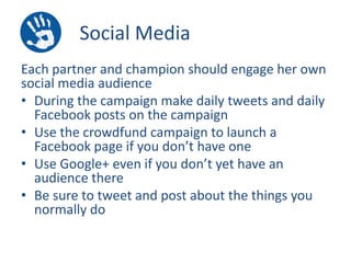 Social Media
Each partner and champion should engage her own
social media audience
• During the campaign make daily tweets and daily
Facebook posts on the campaign
• Use the crowdfund campaign to launch a
Facebook page if you don’t have one
• Use Google+ even if you don’t yet have an
audience there
• Be sure to tweet and post about the things you
normally do

 