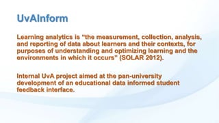 UvAInform
Learning analytics is “the measurement, collection, analysis,
and reporting of data about learners and their contexts, for
purposes of understanding and optimizing learning and the
environments in which it occurs” (SOLAR 2012).
Internal UvA project aimed at the pan-university
development of an educational data informed student
feedback interface.

 