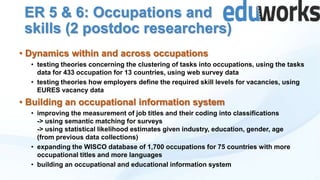 ER 5 & 6: Occupations and
skills (2 postdoc researchers)
• Dynamics within and across occupations
• testing theories concerning the clustering of tasks into occupations, using the tasks
data for 433 occupation for 13 countries, using web survey data
• testing theories how employers define the required skill levels for vacancies, using
EURES vacancy data

• Building an occupational information system
• improving the measurement of job titles and their coding into classifications
-> using semantic matching for surveys
-> using statistical likelihood estimates given industry, education, gender, age
(from previous data collections)
• expanding the WISCO database of 1,700 occupations for 75 countries with more
occupational titles and more languages
• building an occupational and educational information system

 