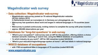WageIndicator web survey
• Data collection: WageIndicator web-survey
• WageIndicator web-survey posted on 70 national WageIndicator websites
(20 mln visitors 2013)
in Netherlands known as Loonwijzer.nl, in Germany as Lohnspiegel.de, etc.
• Web-survey has questions about work and wages in national languages in 70 countries (soon
75)
• Web-survey is posted continuously, inviting visitors to complete the survey with prize incentive
• approx. 200,000 observations per year

• Databases for „long-list questions‟ in web survey
• „What is your occupation?‟: web-survey uses an API for this question, offering visitors a choice
between semantic matching or search tree, using the WISCO database of occupations
• „In which industry do you work?‟: API for 300 industries (coded NACE2.0)
• „What is your education/region/language spoken at home?‟: API has labels in national language

• WISCO database of occupations
• with 1700 occupational titles in languages of 70 countries (coded ISCO-08)

• www.wageindicator.org

 