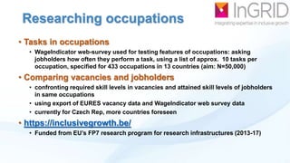 Researching occupations
• Tasks in occupations
• WageIndicator web-survey used for testing features of occupations: asking
jobholders how often they perform a task, using a list of approx. 10 tasks per
occupation, specified for 433 occupations in 13 countries (aim: N=50,000)

• Comparing vacancies and jobholders
• confronting required skill levels in vacancies and attained skill levels of jobholders
in same occupations
• using export of EURES vacancy data and WageIndicator web survey data
• currently for Czech Rep, more countries foreseen

• https://inclusivegrowth.be/
• Funded from EU‟s FP7 research program for research infrastructures (2013-17)

 