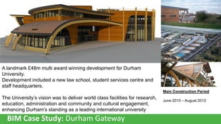 A landmark £48m multi award winning development for Durham
University.
Development included a new law school, student services centre and
staff headquarters.
Main Construction Period

The University’s vision was to deliver world class facilities for research,
education, administration and community and cultural engagement,
enhancing Durham’s standing as a leading international university

BIM Case Study: Durham Gateway

June 2010 – August 2012

 