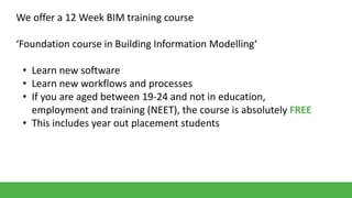 We offer a 12 Week BIM training course
‘Foundation course in Building Information Modelling‘

• Learn new software
• Learn new workflows and processes
• If you are aged between 19-24 and not in education,
employment and training (NEET), the course is absolutely FREE
• This includes year out placement students

 