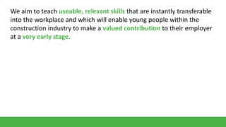 We aim to teach useable, relevant skills that are instantly transferable
into the workplace and which will enable young people within the
construction industry to make a valued contribution to their employer
at a very early stage.

 