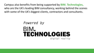 Campus also benefits from being supported by BIM. Technologies,
who are the UK's leading BIM consultancy, working behind the scenes
with some of the UK's biggest clients, contractors and consultants.

 