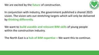 We are excited by the future of construction.
In conjunction with industry, the government published a shared 2025
vision. The vision sets out stretching targets which will only be delivered
by thinking differently.
We want to build useable and relevant BIM skills of young people
within the construction industry.

The North East is a hub of BIM expertise – We want this to continue.

 