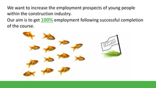 We want to increase the employment prospects of young people
within the construction industry.
Our aim is to get 100% employment following successful completion
of the course.

 