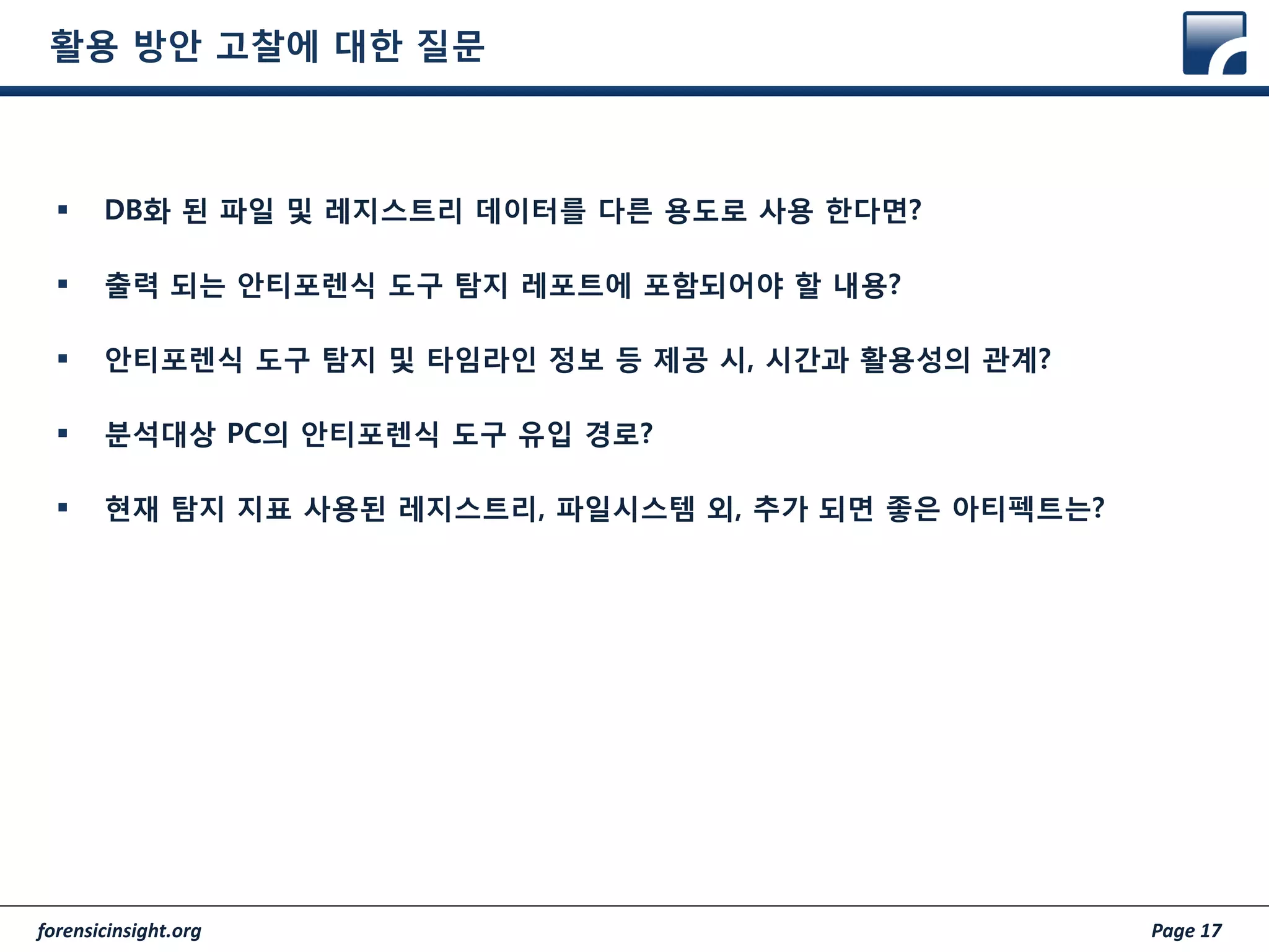 forensicinsight.org Page 17
활용 방안 고찰에 대한 질문
 DB화 된 파일 및 레지스트리 데이터를 다른 용도로 사용 한다면?
 출력 되는 안티포렌식 도구 탐지 레포트에 포함되어야 할 내용?
 안티포렌식 도구 탐지 및 타임라인 정보 등 제공 시, 시간과 활용성의 관계?
 분석대상 PC의 안티포렌식 도구 유입 경로?
 현재 탐지 지표 사용된 레지스트리, 파일시스템 외, 추가 되면 좋은 아티펙트는?
 