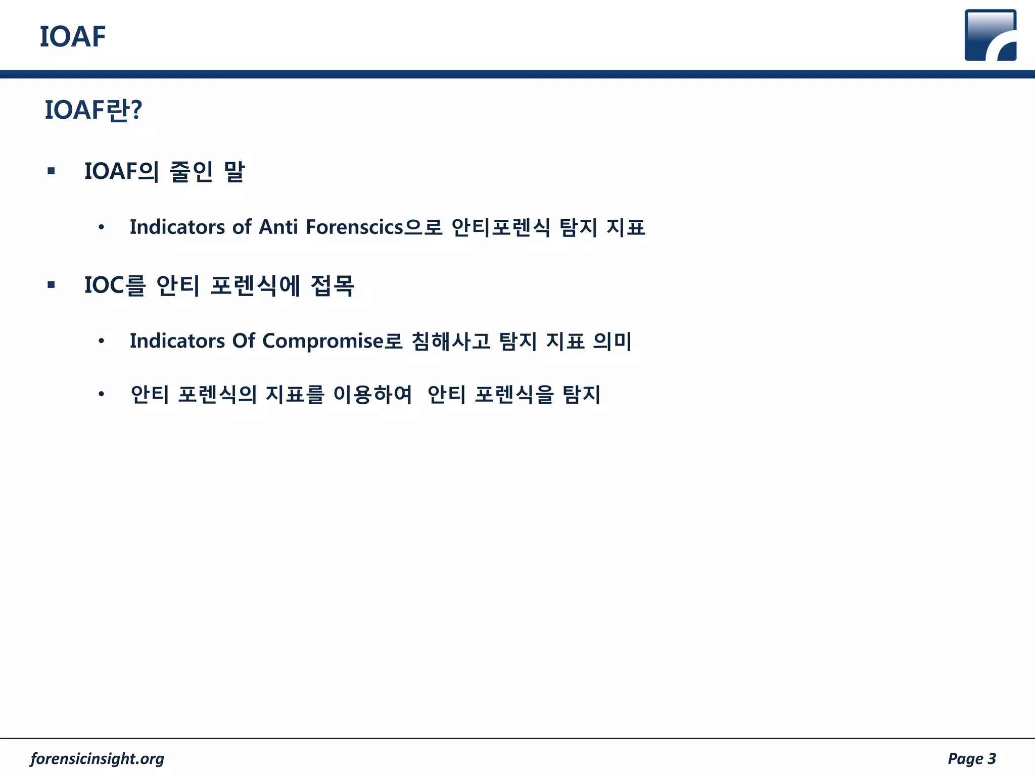 forensicinsight.org Page 3
IOAF
 IOAF의 줄인 말
• Indicators of Anti Forenscics으로 안티포렌식 탐지 지표
 IOC를 안티 포렌식에 접목
• Indicators Of Compromise로 침해사고 탐지 지표 의미
• 안티 포렌식의 지표를 이용하여 안티 포렌식을 탐지
IOAF란?
 