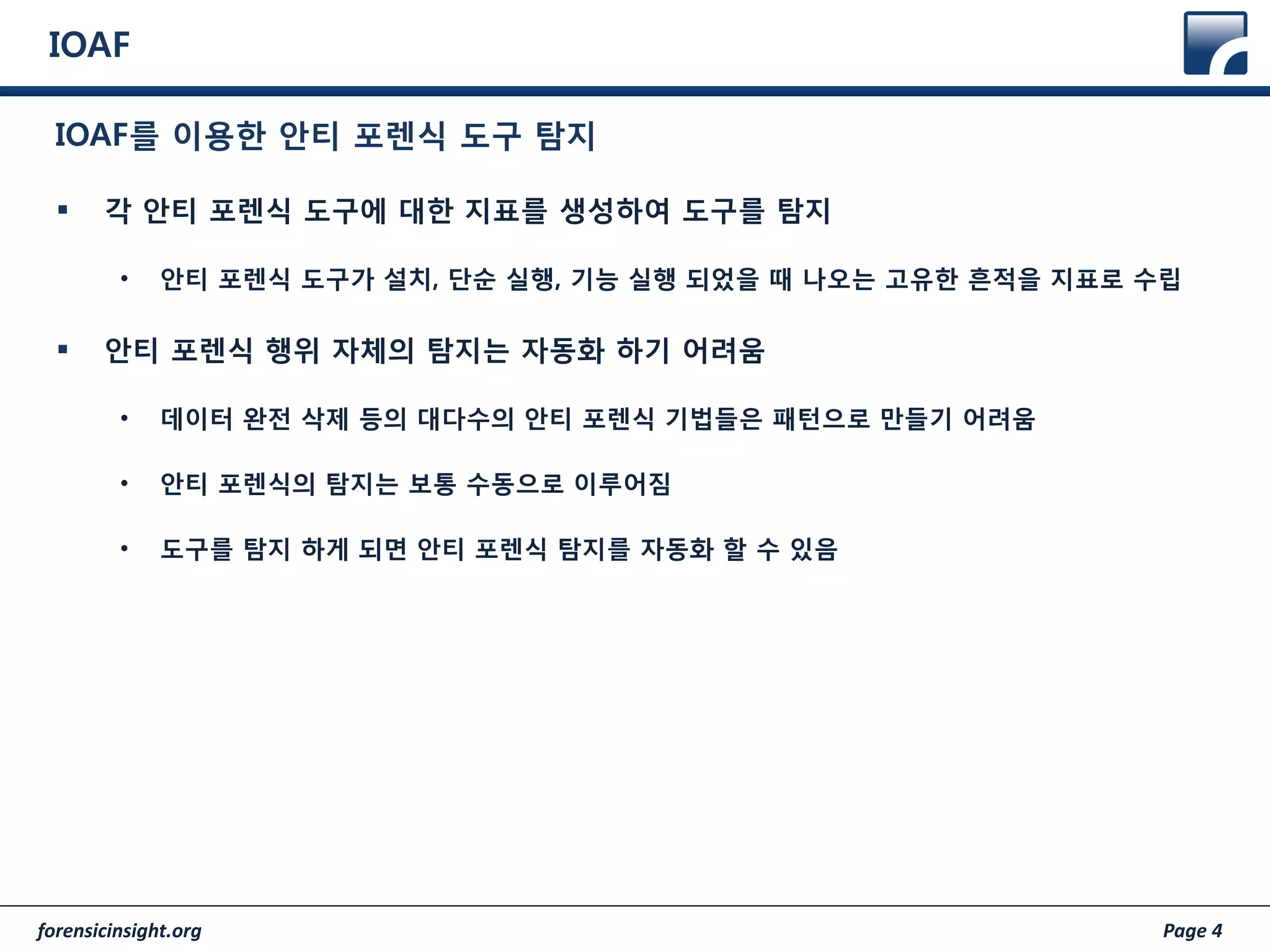 forensicinsight.org Page 4
IOAF
 각 안티 포렌식 도구에 대한 지표를 생성하여 도구를 탐지
• 안티 포렌식 도구가 설치, 단순 실행, 기능 실행 되었을 때 나오는 고유한 흔적을 지표로 수립
 안티 포렌식 행위 자체의 탐지는 자동화 하기 어려움
• 데이터 완전 삭제 등의 대다수의 안티 포렌식 기법들은 패턴으로 만들기 어려움
• 안티 포렌식의 탐지는 보통 수동으로 이루어짐
• 도구를 탐지 하게 되면 안티 포렌식 탐지를 자동화 할 수 있음
IOAF를 이용한 안티 포렌식 도구 탐지
 
