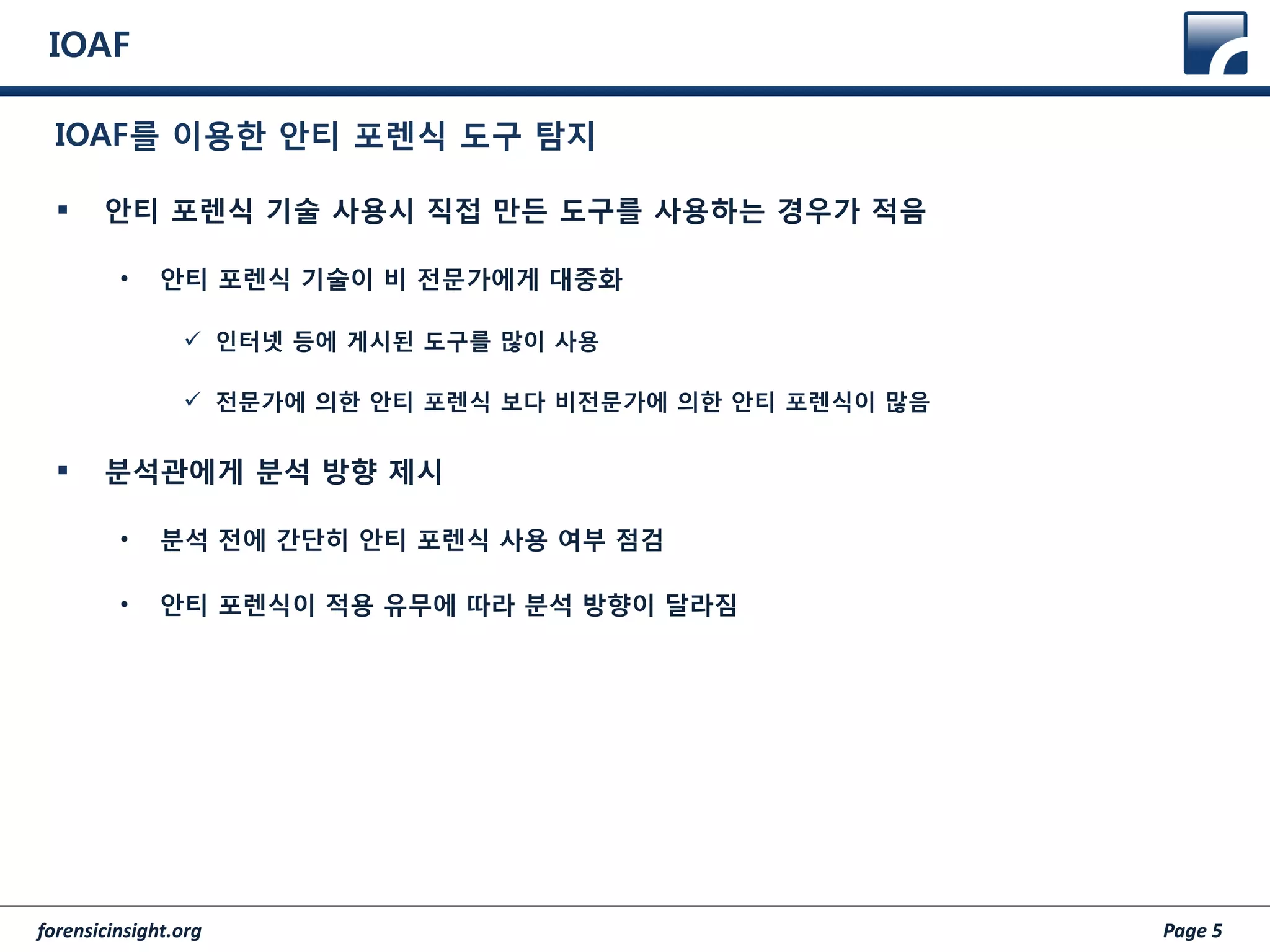 forensicinsight.org Page 5
IOAF
 안티 포렌식 기술 사용시 직접 만든 도구를 사용하는 경우가 적음
• 안티 포렌식 기술이 비 전문가에게 대중화
 인터넷 등에 게시된 도구를 많이 사용
 전문가에 의한 안티 포렌식 보다 비전문가에 의한 안티 포렌식이 많음
 분석관에게 분석 방향 제시
• 분석 전에 간단히 안티 포렌식 사용 여부 점검
• 안티 포렌식이 적용 유무에 따라 분석 방향이 달라짐
IOAF를 이용한 안티 포렌식 도구 탐지
 