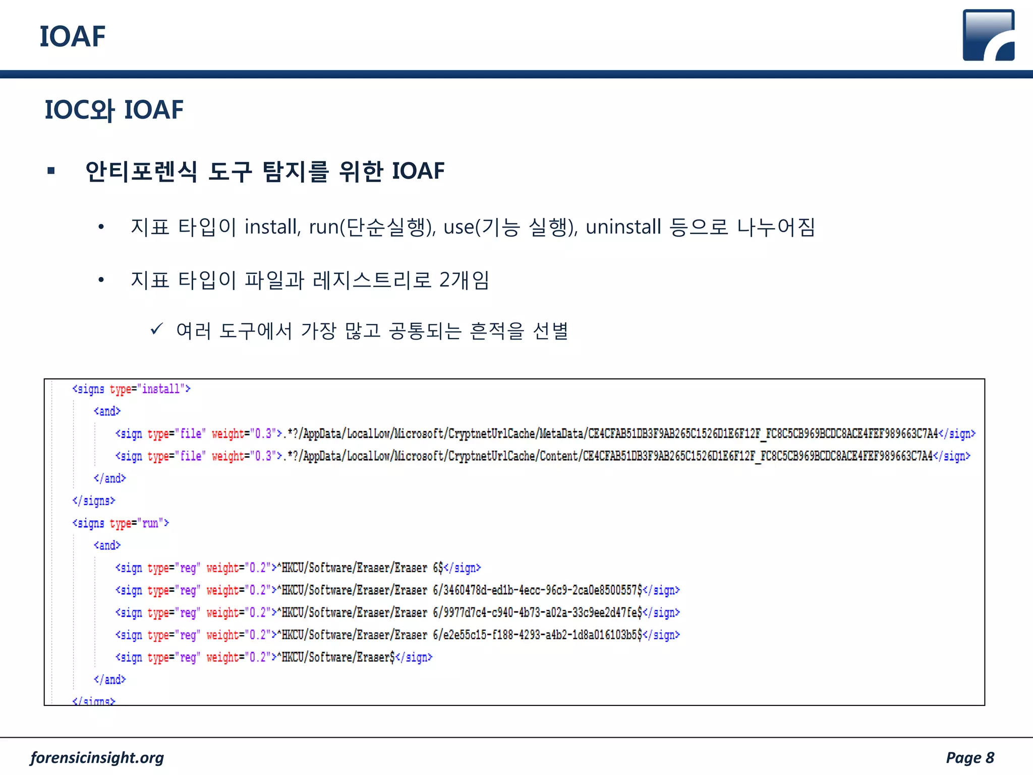 forensicinsight.org Page 8
IOAF
 안티포렌식 도구 탐지를 위한 IOAF
• 지표 타입이 install, run(단순실행), use(기능 실행), uninstall 등으로 나누어짐
• 지표 타입이 파일과 레지스트리로 2개임
 여러 도구에서 가장 많고 공통되는 흔적을 선별
IOC와 IOAF
 