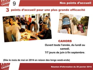 3

9

Nos points d’accueil

points d’accueil pour une plus grande efficacité

CAHORS
Ouvert toute l’année, du lundi au
samedi.
7/7 jours de juin à fin septembre.
(Dès le mois de mai en 2014 en raison des longs week-ends)
Réunion d’information du 20 janvier 2014

 