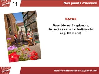 11

Nos points d’accueil

CATUS
Ouvert de mai à septembre,
du lundi au samedi et le dimanche
en juillet et août.

Réunion d’information du 20 janvier 2014

 