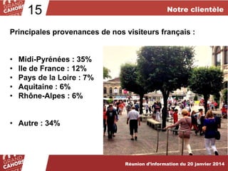 15

Notre clientèle

Principales provenances de nos visiteurs français :
•
•
•
•
•

Midi-Pyrénées : 35%
Ile de France : 12%
Pays de la Loire : 7%
Aquitaine : 6%
Rhône-Alpes : 6%

• Autre : 34%

Réunion d’information du 20 janvier 2014

 
