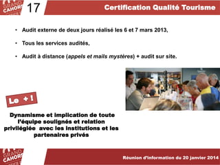 17

Certification Qualité Tourisme

• Audit externe de deux jours réalisé les 6 et 7 mars 2013,
• Tous les services audités,
• Audit à distance (appels et mails mystères) + audit sur site.

Dynamisme et implication de toute
l’équipe soulignés et relation
privilégiée avec les institutions et les
partenaires privés

Réunion d’information du 20 janvier 2014

 