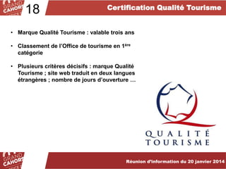 18

Certification Qualité Tourisme

• Marque Qualité Tourisme : valable trois ans
• Classement de l’Office de tourisme en 1ère
catégorie
• Plusieurs critères décisifs : marque Qualité
Tourisme ; site web traduit en deux langues
étrangères ; nombre de jours d’ouverture …

Réunion d’information du 20 janvier 2014

 