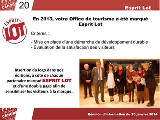 20

Esprit Lot
En 2013, votre Office de tourisme a été marqué
Esprit Lot
Critères :
- Mise en place d’une démarche de développement durable
- Évaluation de la satisfaction des visiteurs

Insertion du logo dans nos
éditions, à côté de chaque
partenaire marqué ESPRIT LOT
et d’une double page afin de
sensibiliser les visiteurs à la marque.

Réunion d’information du 20 janvier 2014

 