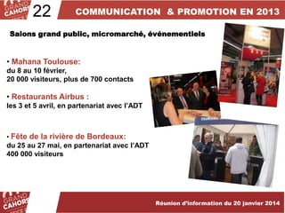 22

COMMUNICATION & PROMOTION EN 2013

Salons grand public, micromarché, événementiels

• Mahana Toulouse:
du 8 au 10 février,
20 000 visiteurs, plus de 700 contacts

• Restaurants Airbus :
les 3 et 5 avril, en partenariat avec l’ADT

• Fête de la rivière de Bordeaux:

du 25 au 27 mai, en partenariat avec l’ADT
400 000 visiteurs

Réunion d’information du 20 janvier 2014

 