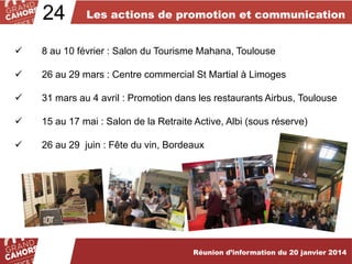 24

Les actions de promotion et communication



8 au 10 février : Salon du Tourisme Mahana, Toulouse



26 au 29 mars : Centre commercial St Martial à Limoges



31 mars au 4 avril : Promotion dans les restaurants Airbus, Toulouse



15 au 17 mai : Salon de la Retraite Active, Albi (sous réserve)



26 au 29 juin : Fête du vin, Bordeaux

Réunion d’information du 20 janvier 2014

 