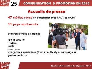 25

COMMUNICATION & PROMOTION EN 2013

Accueils de presse
47 médias reçus en partenariat avec l’ADT et le CRT
11 pays représentés
Différents types de médias:
•TV et web TV,
•radios,
•web,
•journaux,
•magazines spécialisés (tourisme, lifestyle, camping-car,
gastronomie…)

Réunion d’information du 20 janvier 2014

 