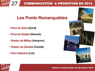 27

COMMUNICATION & PROMOTION EN 2013

Les Ponts Remarquables
• Pont du Gard (Gard)
• Pont du Diable (Hérault)
• Viaduc de Millau (Aveyron)
• Viaduc de Garabit (Cantal)
• Pont Valentré (Lot)

Réunion d’information du 20 janvier 2014

 