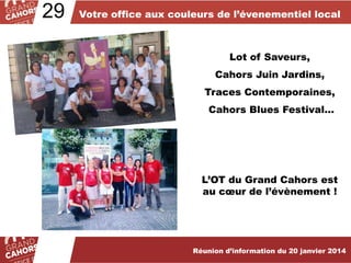 29

Votre office aux couleurs de l’évenementiel local

Lot of Saveurs,
Cahors Juin Jardins,
Traces Contemporaines,
Cahors Blues Festival…

L’OT du Grand Cahors est
au cœur de l’évènement !

Réunion d’information du 20 janvier 2014

 