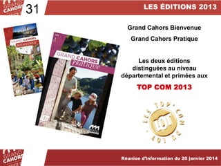 31

LES ÉDITIONS 2013
Grand Cahors Bienvenue

Grand Cahors Pratique

Les deux éditions
distinguées au niveau
départemental et primées aux

TOP COM 2013

… améliorées et complétées en 2012.

Réunion d’information du 20 janvier 2014

 