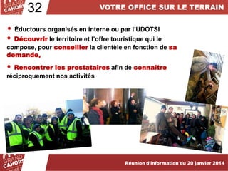 32

VOTRE OFFICE SUR LE TERRAIN

• Éductours organisés en interne ou par l’UDOTSI
• Découvrir le territoire et l’offre touristique qui le

compose, pour conseiller la clientèle en fonction de sa
demande,

•

Rencontrer les prestataires afin de connaître
réciproquement nos activités

Réunion d’information du 20 janvier 2014

 